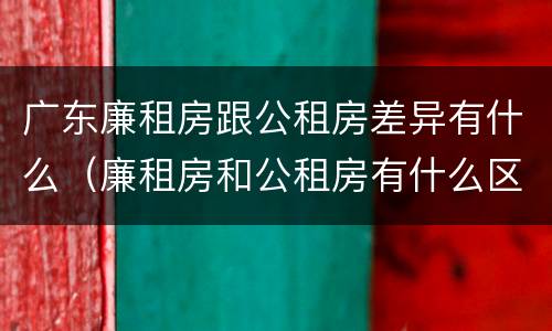 广东廉租房跟公租房差异有什么（廉租房和公租房有什么区别广州）