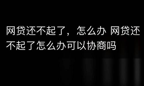网贷还不起了，怎么办 网贷还不起了怎么办可以协商吗