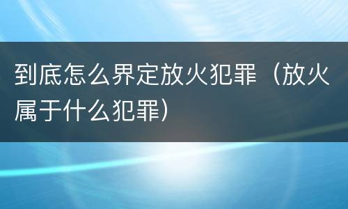 到底怎么界定放火犯罪（放火属于什么犯罪）