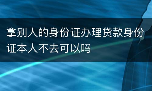 拿别人的身份证办理贷款身份证本人不去可以吗