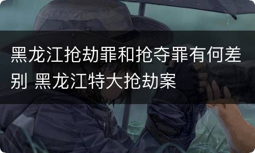 黑龙江抢劫罪和抢夺罪有何差别 黑龙江特大抢劫案