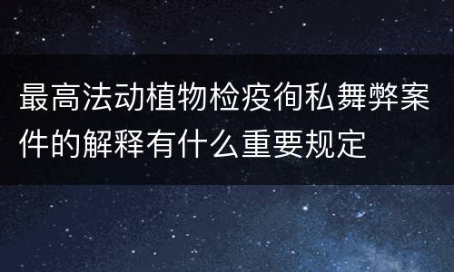 最高法动植物检疫徇私舞弊案件的解释有什么重要规定