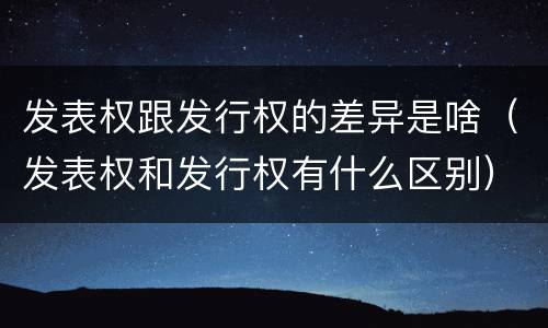 发表权跟发行权的差异是啥（发表权和发行权有什么区别）