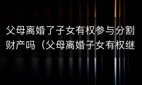 父母离婚了子女有权参与分割财产吗（父母离婚子女有权继承遗产吗）
