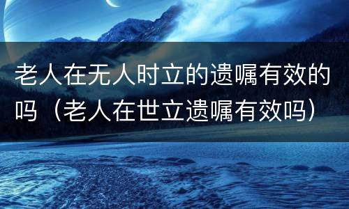 老人在无人时立的遗嘱有效的吗（老人在世立遗嘱有效吗）