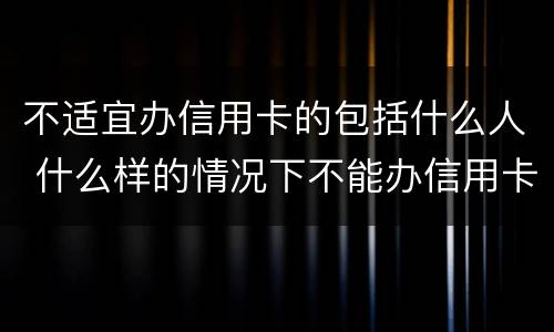 不适宜办信用卡的包括什么人 什么样的情况下不能办信用卡