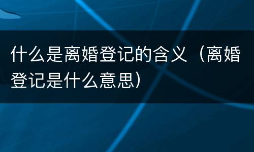 什么是离婚登记的含义（离婚登记是什么意思）