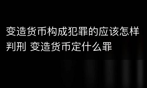 变造货币构成犯罪的应该怎样判刑 变造货币定什么罪