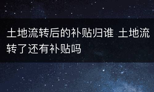 土地流转后的补贴归谁 土地流转了还有补贴吗