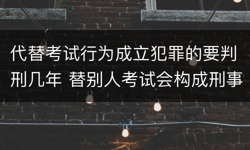 代替考试行为成立犯罪的要判刑几年 替别人考试会构成刑事犯罪吗