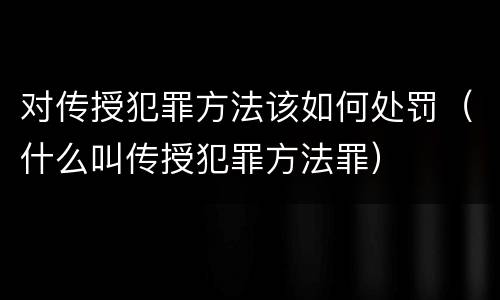 对传授犯罪方法该如何处罚（什么叫传授犯罪方法罪）