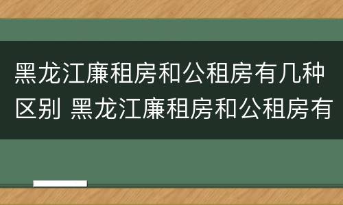 黑龙江廉租房和公租房有几种区别 黑龙江廉租房和公租房有几种区别图片