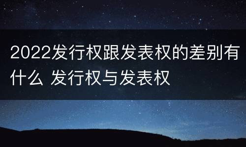 2022发行权跟发表权的差别有什么 发行权与发表权