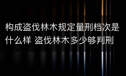 构成盗伐林木规定量刑档次是什么样 盗伐林木多少够判刑