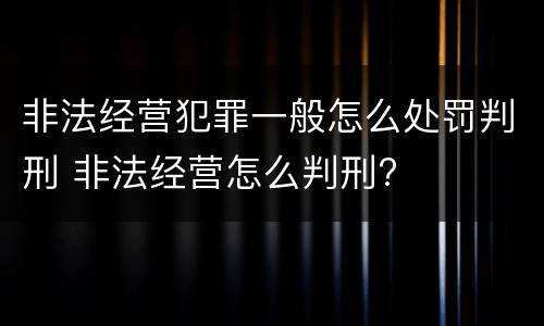 非法经营犯罪一般怎么处罚判刑 非法经营怎么判刑?
