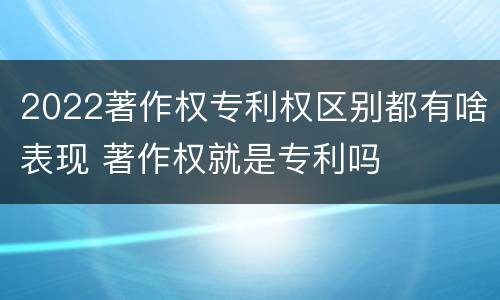 2022著作权专利权区别都有啥表现 著作权就是专利吗