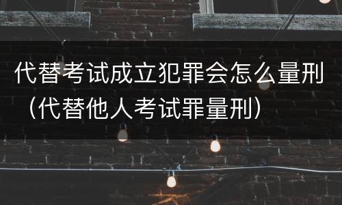 代替考试成立犯罪会怎么量刑（代替他人考试罪量刑）