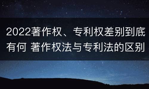 2022著作权、专利权差别到底有何 著作权法与专利法的区别