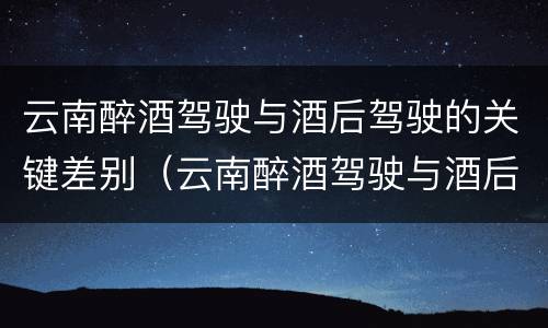 云南醉酒驾驶与酒后驾驶的关键差别（云南醉酒驾驶与酒后驾驶的关键差别是）