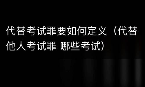 代替考试罪要如何定义（代替他人考试罪 哪些考试）