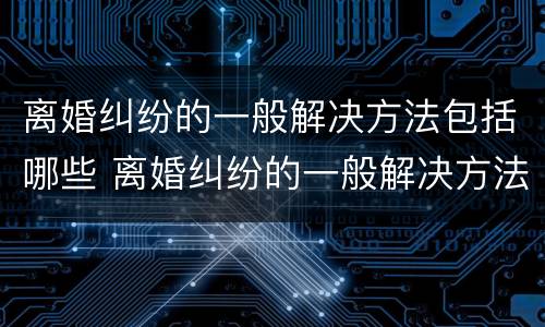 离婚纠纷的一般解决方法包括哪些 离婚纠纷的一般解决方法包括哪些方面