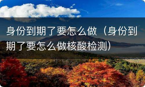 身份到期了要怎么做（身份到期了要怎么做核酸检测）