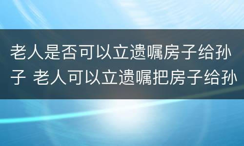老人是否可以立遗嘱房子给孙子 老人可以立遗嘱把房子给孙子吗