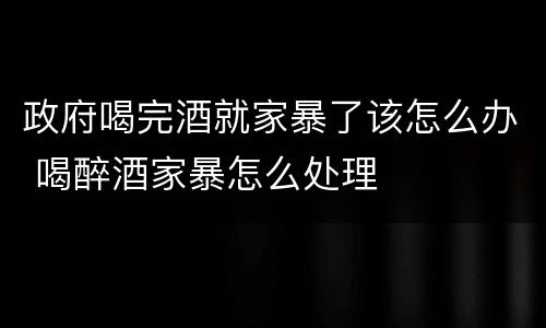 政府喝完酒就家暴了该怎么办 喝醉酒家暴怎么处理