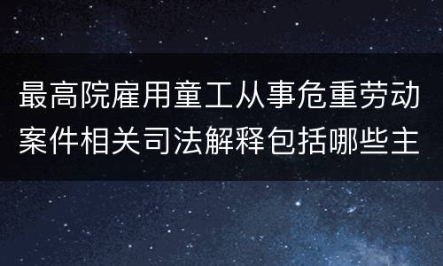 最高院雇用童工从事危重劳动案件相关司法解释包括哪些主要规定