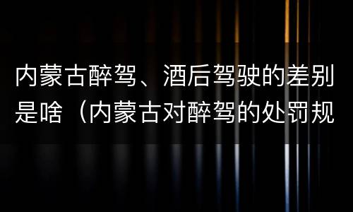 内蒙古醉驾、酒后驾驶的差别是啥（内蒙古对醉驾的处罚规定）