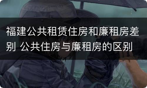 福建公共租赁住房和廉租房差别 公共住房与廉租房的区别