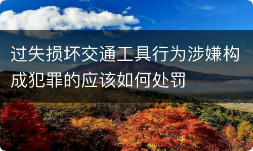 过失损坏交通工具行为涉嫌构成犯罪的应该如何处罚