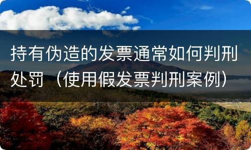 持有伪造的发票通常如何判刑处罚（使用假发票判刑案例）