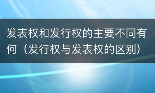 发表权和发行权的主要不同有何（发行权与发表权的区别）