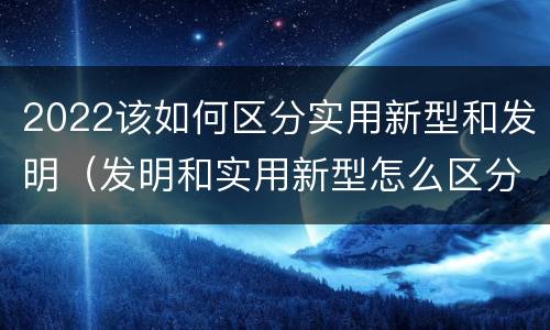 2022该如何区分实用新型和发明（发明和实用新型怎么区分）