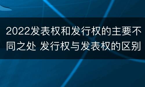 2022发表权和发行权的主要不同之处 发行权与发表权的区别