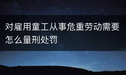 对雇用童工从事危重劳动需要怎么量刑处罚