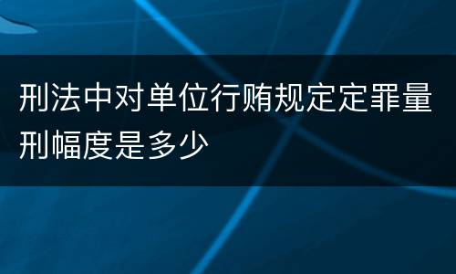 刑法中对单位行贿规定定罪量刑幅度是多少