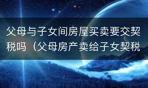 父母与子女间房屋买卖要交契税吗（父母房产卖给子女契税及收费标准）