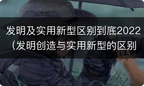 发明及实用新型区别到底2022（发明创造与实用新型的区别）