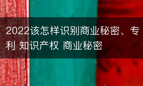 2022该怎样识别商业秘密、专利 知识产权 商业秘密