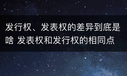 发行权、发表权的差异到底是啥 发表权和发行权的相同点