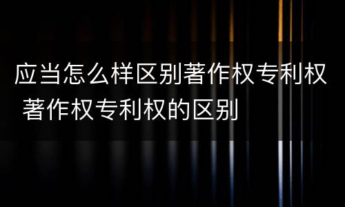 应当怎么样区别著作权专利权 著作权专利权的区别