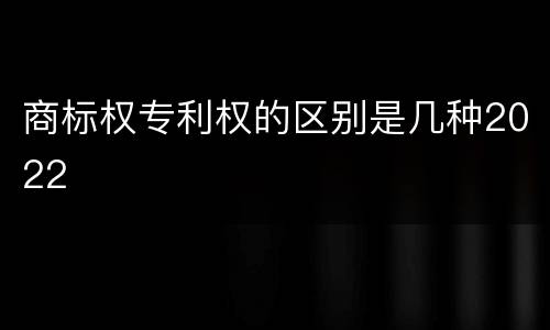 商标权专利权的区别是几种2022