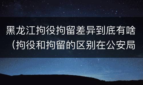 黑龙江拘役拘留差异到底有啥（拘役和拘留的区别在公安局）