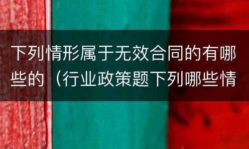 下列情形属于无效合同的有哪些的（行业政策题下列哪些情形属于无效合同）