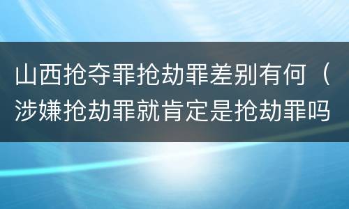山西抢夺罪抢劫罪差别有何（涉嫌抢劫罪就肯定是抢劫罪吗）