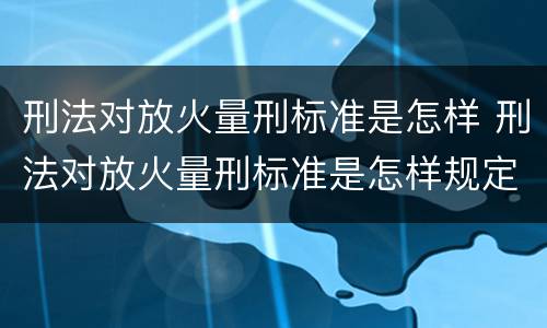 刑法对放火量刑标准是怎样 刑法对放火量刑标准是怎样规定的