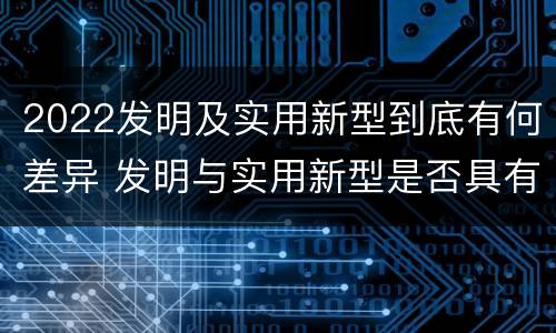 2022发明及实用新型到底有何差异 发明与实用新型是否具有实用性