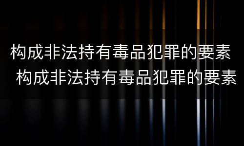 构成非法持有毒品犯罪的要素 构成非法持有毒品犯罪的要素有
